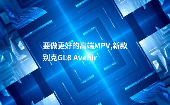 要做更好的高端MPV,新款别克GL8 Avenir